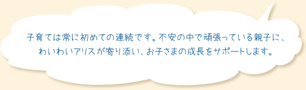 img_top_message 子育ては常に初めての連続です。不安の中で頑張っている親子に、わいわいアリスが寄り添い、お子さまの成長をサポートします。