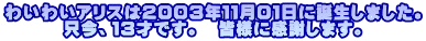 わいわいアリスは2003年11月01日に誕生しました。 只今、13才です。 皆様に感謝します。