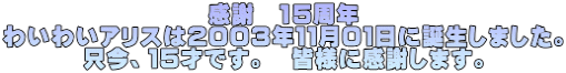 感謝 15周年 わいわいアリスは2003年11月01日に誕生しました。 只今、15才です。 皆様に感謝します。